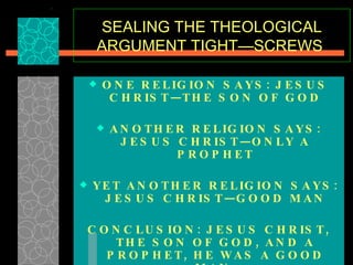 SEALING THE THEOLOGICAL ARGUMENT TIGHT—SCREWS  ONE RELIGION SAYS: JESUS CHRIST—THE SON OF GOD ANOTHER RELIGION SAYS: JESUS CHRIST—ONLY A PROPHET YET ANOTHER RELIGION SAYS: JESUS CHRIST—GOOD MAN CONCLUSION: JESUS CHRIST, THE SON OF GOD, AND A PROPHET, HE WAS A GOOD MAN. SOLUTION—CONSENSUS!   