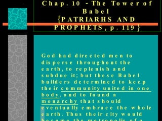 Chap. 10 - The Tower of Babel  {PATRIARHS AND PROPHETS, p. 119} God had directed men to disperse throughout the earth, to replenish and subdue it; but these Babel builders determined to keep their  community united in one body , and to found a  monarchy  that should eventually embrace the whole earth. Thus their city would become the metropolis of a  universal empire ; … 