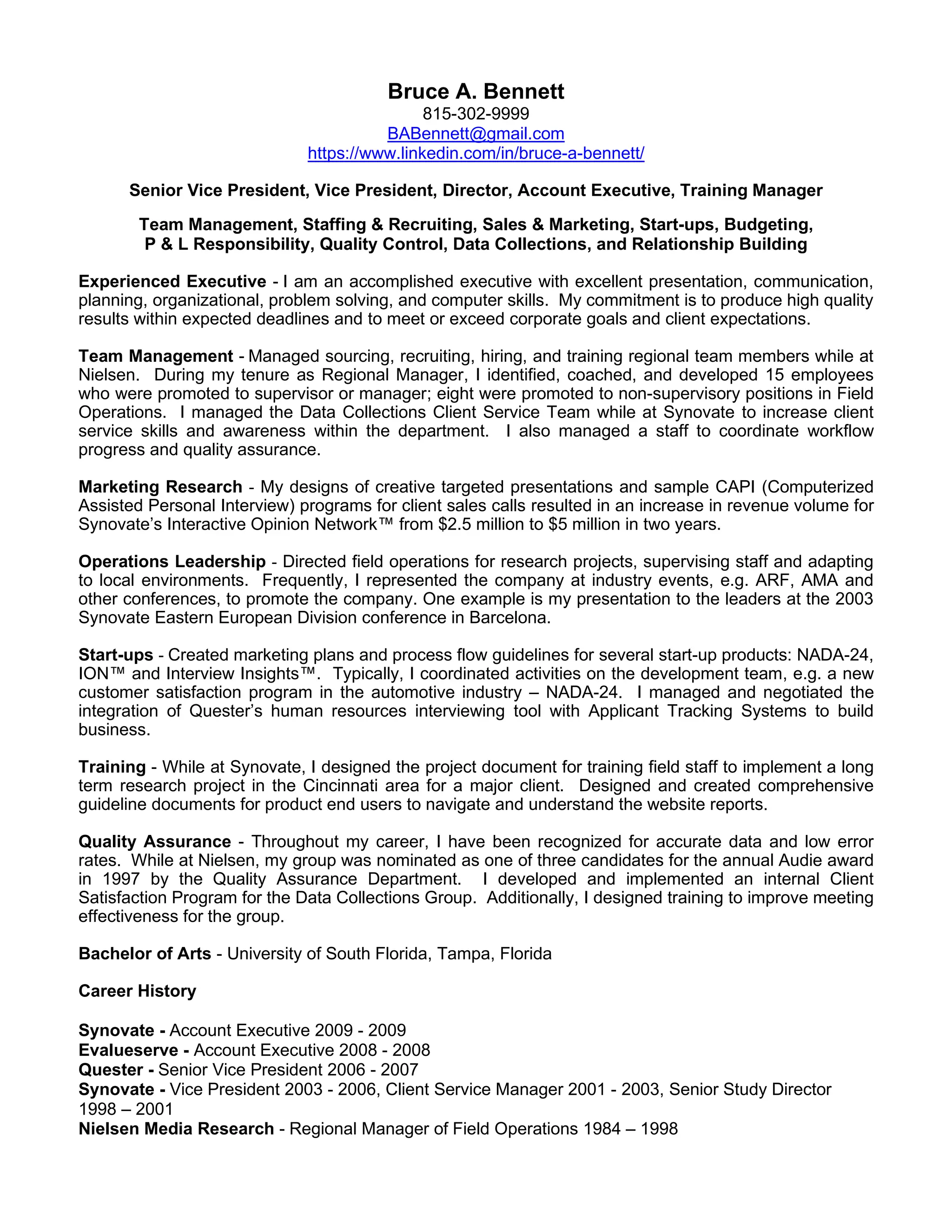 Bruce A. Bennett
815-302-9999
BABennett@gmail.com
https://www.linkedin.com/in/bruce-a-bennett/
Senior Vice President, Vice President, Director, Account Executive, Training Manager
Team Management, Staffing & Recruiting, Sales & Marketing, Start-ups, Budgeting,
P & L Responsibility, Quality Control, Data Collections, and Relationship Building
Experienced Executive - I am an accomplished executive with excellent presentation, communication,
planning, organizational, problem solving, and computer skills. My commitment is to produce high quality
results within expected deadlines and to meet or exceed corporate goals and client expectations.
Team Management - Managed sourcing, recruiting, hiring, and training regional team members while at
Nielsen. During my tenure as Regional Manager, I identified, coached, and developed 15 employees
who were promoted to supervisor or manager; eight were promoted to non-supervisory positions in Field
Operations. I managed the Data Collections Client Service Team while at Synovate to increase client
service skills and awareness within the department. I also managed a staff to coordinate workflow
progress and quality assurance.
Marketing Research - My designs of creative targeted presentations and sample CAPI (Computerized
Assisted Personal Interview) programs for client sales calls resulted in an increase in revenue volume for
Synovate’s Interactive Opinion Network™ from $2.5 million to $5 million in two years.
Operations Leadership - Directed field operations for research projects, supervising staff and adapting
to local environments. Frequently, I represented the company at industry events, e.g. ARF, AMA and
other conferences, to promote the company. One example is my presentation to the leaders at the 2003
Synovate Eastern European Division conference in Barcelona.
Start-ups - Created marketing plans and process flow guidelines for several start-up products: NADA-24,
ION™ and Interview Insights™. Typically, I coordinated activities on the development team, e.g. a new
customer satisfaction program in the automotive industry – NADA-24. I managed and negotiated the
integration of Quester’s human resources interviewing tool with Applicant Tracking Systems to build
business.
Training - While at Synovate, I designed the project document for training field staff to implement a long
term research project in the Cincinnati area for a major client. Designed and created comprehensive
guideline documents for product end users to navigate and understand the website reports.
Quality Assurance - Throughout my career, I have been recognized for accurate data and low error
rates. While at Nielsen, my group was nominated as one of three candidates for the annual Audie award
in 1997 by the Quality Assurance Department. I developed and implemented an internal Client
Satisfaction Program for the Data Collections Group. Additionally, I designed training to improve meeting
effectiveness for the group.
Bachelor of Arts - University of South Florida, Tampa, Florida
Career History
Synovate - Account Executive 2009 - 2009
Evalueserve - Account Executive 2008 - 2008
Quester - Senior Vice President 2006 - 2007
Synovate - Vice President 2003 - 2006, Client Service Manager 2001 - 2003, Senior Study Director
1998 – 2001
Nielsen Media Research - Regional Manager of Field Operations 1984 – 1998
 