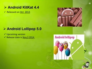  Android KitKat 4.4 
 Released on Oct 2013 
 Android Lollipop 5.0 
 Upcoming version 
 Release date is Nov,3 2014 
 