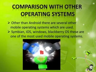  Other than Android there are several other 
mobile operating systems which are used. 
 Symbian, iOS, windows, blackberry OS these are 
one of the most used mobile operating systems. 
 