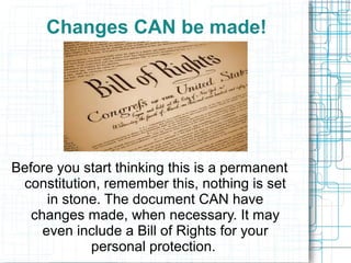 Changes CAN be made!
Before you start thinking this is a permanent
constitution, remember this, nothing is set
in stone. The document CAN have
changes made, when necessary. It may
even include a Bill of Rights for your
personal protection.
 