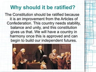 Why should it be ratified?
The Constitution should be ratified because
it is an improvement from the Articles of
Confederation. This country needs stability,
balance and unity, and this constitution
gives us that. We will have a country in
harmony once this is approved and can
begin to build our independent futures.
 