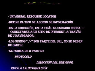 -  Universal Resourse Locator -Define el tipo de acceso de información. -Es la dirección, en la cuál el usuario desea  --  conectarse a un sitio de Internet, a través de u navegador. -Los signos “://” son parte del URL, no se deben de omitir. -Se forma de 3 partes: Protocolo Dirección del servidor Ruta a la información URL 