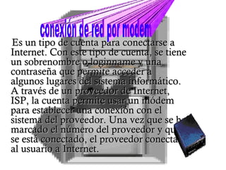 Es un tipo de cuenta para conectarse a Internet. Con este tipo de cuenta, se tiene un sobrenombre o loginname y una contraseña que permite acceder a algunos lugares del sistema informático. A través de un proveedor de Internet, ISP, la cuenta permite usar un módem para establecer una conexión con el sistema del proveedor. Una vez que se ha marcado el número del proveedor y que se está conectado, el proveedor conecta al usuario a Internet.  conexión de red por modem 