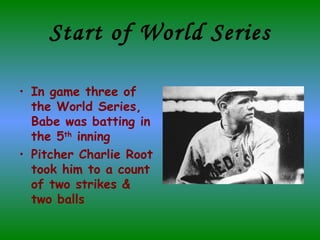 Start of World Series In game three of the World Series, Babe was batting in the 5 th  inning  Pitcher Charlie Root took him to a count of two strikes & two balls 