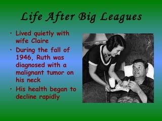 Life After Big Leagues Lived quietly with wife Claire  During the fall of 1946, Ruth was diagnosed with a malignant tumor on his neck His health began to decline rapidly  