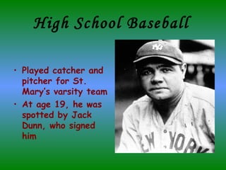 High School Baseball   Played catcher and pitcher for St. Mary’s varsity team At age 19, he was spotted by Jack Dunn, who signed him 