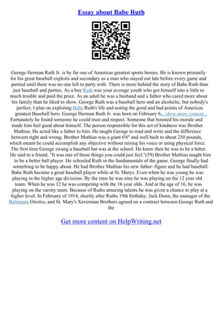 Essay about Babe Ruth
George Herman Ruth Jr. is by far one of Americas greatest sports heroes. He is known primarily
for his great baseball exploits and secondary as a man who stayed out late before every game and
partied until there was no one left to party with. There is more behind the story of Babe Ruth than
just baseball and parties. As a boy Ruth was your average youth who got himself into a little to
much trouble and paid the price. As an adult he was a husband and a father who cared more about
his family than he liked to show. George Ruth was a baseball hero and an alcoholic, but nobody's
perfect. I plan on exploring Babe Ruth's life and noting the good and bad points of Americas
greatest Baseball hero. George Herman Ruth Jr. was born on February 6,...show more content...
Fortunately he found someone he could trust and respect. Someone that boosted his morale and
made him feel good about himself. The person responsible for this act of kindness was Brother
Mathias. He acted like a father to him. He taught George to read and write and the difference
between right and wrong. Brother Mathias was a giant 6'6'' and well built to about 250 pounds,
which meant he could accomplish any objective without raising his voice or using physical force.
The first time George swung a baseball bat was at the school. He knew then he was to be a hitter.
He said to a friend, "It was one of those things you could just feel."(59) Brother Mathias taught him
to be a better ball player. He schooled Ruth in the fundamentals of the game. George finally had
something to be happy about. He had Brother Mathias his new father–figure and he had baseball.
Babe Ruth became a great baseball player while at St. Marys. Even when he was young he was
playing in the higher age divisions. By the time he was nine he was playing on the 12 year old
team. When he was 12 he was competing with the 16 year olds. And at the age of 16, he was
playing on the varsity team. Because of Ruths amazing talents he was given a chance to play at a
higher level. In February of 1914, shortly after Ruths 19th birthday, Jack Dunn, the manager of the
Baltimore Orioles, and St. Mary's Xavernian Brothers agreed on a contract between George Ruth and
the
Get more content on HelpWriting.net
 