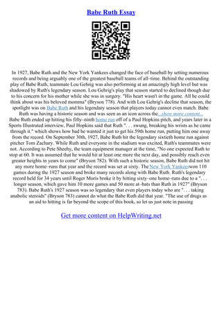 Babe Ruth Essay
In 1927, Babe Ruth and the New York Yankees changed the face of baseball by setting numerous
records and being arguably one of the greatest baseball teams of all–time. Behind the outstanding
play of Babe Ruth, teammate Lou Gehrig was also performing at an amazingly high level but was
shadowed by Ruth's legendary season. Lou Gehrig's play that season started to declined though due
to his concern for his mother while she was in surgery. "His heart wasn't in the game. All he could
think about was his beloved momma" (Bryson 778). And with Lou Gehrig's decline that season, the
spotlight was on Babe Ruth and his legendary season that players today cannot even match. Babe
Ruth was having a historic season and was seen as an icon across the...show more content...
Babe Ruth ended up hitting his fifty–ninth home run off of a Paul Hopkins pitch, and years later in a
Sports Illustrated interview, Paul Hopkins said that Ruth ". . . swung, breaking his wrists as he came
through it." which shows how bad he wanted it just to get his 59th home run, putting him one away
from the record. On September 30th, 1927, Babe Ruth hit the legendary sixtieth home run against
pitcher Tom Zachary. While Ruth and everyone in the stadium was excited, Ruth's teammates were
not. According to Pete Sheehy, the team equipment manager at the time, "No one expected Ruth to
stop at 60. It was assumed that he would hit at least one more the next day, and possibly reach even
greater heights in years to come" (Bryson 782). With such a historic season, Babe Ruth did not hit
any more home–runs that year and the record was set at sixty. TheNew York Yankeeswon 110
games during the 1927 season and broke many records along with Babe Ruth. Ruth's legendary
record held for 34 years until Roger Moris broke it by hitting sixty–one home–runs due to a ". . .
longer season, which gave him 10 more games and 50 more at–bats than Ruth in 1927" (Bryson
783). Babe Ruth's 1927 season was so legendary that even players today who are ". . . taking
anabolic steroids" (Bryson 783) cannot do what the Babe Ruth did that year. "The use of drugs as
an aid to hitting is far beyond the scope of this book, so let us just note in passing
Get more content on HelpWriting.net
 