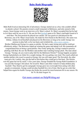 Babe Ruth Biography
Babe Ruth lived an interesting life of adventures. George started out as a boy who couldn't afford
to attend a school. His parents owned a small restaurant in Baltimore, and only earned a little
money. Soon George went to an interview at St. Mary's school. St. Mary's accepted him but he had
to live there until he was to be 21. He saw his first baseball game at St. Mary's and hadn't heard of it
until then. The first position he played was catcher. He was good at it and played for the
Brownies, one of St. Mary's local teams. He made his first friend on the Brownies. His name was
Johnny. Johnny loved baseball and played on the Brownies as long as he could. George was
anxious to play ball, so he was hasty and wrinkled the...show more content...
Brother Mathias put George in a game as pitcher. He had a super strong arm and he could get
effortlessly strikes. The Brownies ended up winning the game and taking it all. His teammates all
congratulated him on being a good pitcher. One windy spring day, George wanted to practice
pitching with Rod. He saw the Brothers and another man watching George pitch. The man asked
George, "George, do you want to play ball for the Baltimore Orioles?" George happily accepted.
George had pitched a no–hitter for a couple innings. He was getting very tired. The coach called out
another pitcher who wasn't as good as George, but was still super good. The first pitch, the other
team got a hit. Luckily, they got the ball to first before they could get to first base. The Orioles
won the game but not by much. A few years later, George founded the George Ruth Foundation. It
was just like Georges' old school. He loved St. Mary's and often visited it to help children play
baseball. They liked to get his autograph. George grew too overweight from eating with other
people at restaurants. George could not play baseball for a lot of time. But he got on a diet that
helped him regain his health. George also broke the record for most homeruns hit in one season. He
hit 76. He died August 16,
Get more content on HelpWriting.net
 