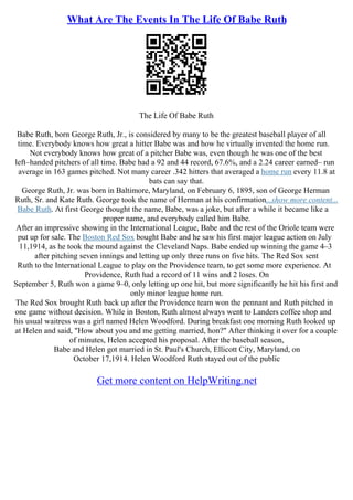 What Are The Events In The Life Of Babe Ruth
The Life Of Babe Ruth
Babe Ruth, born George Ruth, Jr., is considered by many to be the greatest baseball player of all
time. Everybody knows how great a hitter Babe was and how he virtually invented the home run.
Not everybody knows how great of a pitcher Babe was, even though he was one of the best
left–handed pitchers of all time. Babe had a 92 and 44 record, 67.6%, and a 2.24 career earned– run
average in 163 games pitched. Not many career .342 hitters that averaged a home run every 11.8 at
bats can say that.
George Ruth, Jr. was born in Baltimore, Maryland, on February 6, 1895, son of George Herman
Ruth, Sr. and Kate Ruth. George took the name of Herman at his confirmation...show more content...
Babe Ruth. At first George thought the name, Babe, was a joke, but after a while it became like a
proper name, and everybody called him Babe.
After an impressive showing in the International League, Babe and the rest of the Oriole team were
put up for sale. The Boston Red Sox bought Babe and he saw his first major league action on July
11,1914, as he took the mound against the Cleveland Naps. Babe ended up winning the game 4–3
after pitching seven innings and letting up only three runs on five hits. The Red Sox sent
Ruth to the International League to play on the Providence team, to get some more experience. At
Providence, Ruth had a record of 11 wins and 2 loses. On
September 5, Ruth won a game 9–0, only letting up one hit, but more significantly he hit his first and
only minor league home run.
The Red Sox brought Ruth back up after the Providence team won the pennant and Ruth pitched in
one game without decision. While in Boston, Ruth almost always went to Landers coffee shop and
his usual waitress was a girl named Helen Woodford. During breakfast one morning Ruth looked up
at Helen and said, "How about you and me getting married, hon?" After thinking it over for a couple
of minutes, Helen accepted his proposal. After the baseball season,
Babe and Helen got married in St. Paul's Church, Ellicott City, Maryland, on
October 17,1914. Helen Woodford Ruth stayed out of the public
Get more content on HelpWriting.net
 