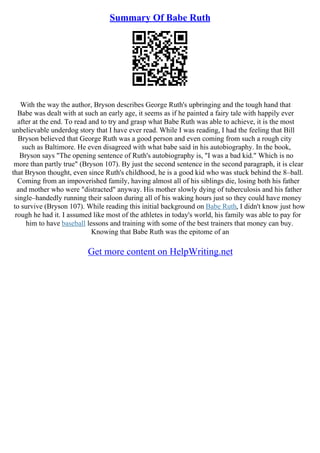Summary Of Babe Ruth
With the way the author, Bryson describes George Ruth's upbringing and the tough hand that
Babe was dealt with at such an early age, it seems as if he painted a fairy tale with happily ever
after at the end. To read and to try and grasp what Babe Ruth was able to achieve, it is the most
unbelievable underdog story that I have ever read. While I was reading, I had the feeling that Bill
Bryson believed that George Ruth was a good person and even coming from such a rough city
such as Baltimore. He even disagreed with what babe said in his autobiography. In the book,
Bryson says "The opening sentence of Ruth's autobiography is, "I was a bad kid." Which is no
more than partly true" (Bryson 107). By just the second sentence in the second paragraph, it is clear
that Bryson thought, even since Ruth's childhood, he is a good kid who was stuck behind the 8–ball.
Coming from an impoverished family, having almost all of his siblings die, losing both his father
and mother who were "distracted" anyway. His mother slowly dying of tuberculosis and his father
single–handedly running their saloon during all of his waking hours just so they could have money
to survive (Bryson 107). While reading this initial background on Babe Ruth, I didn't know just how
rough he had it. I assumed like most of the athletes in today's world, his family was able to pay for
him to have baseball lessons and training with some of the best trainers that money can buy.
Knowing that Babe Ruth was the epitome of an
Get more content on HelpWriting.net
 