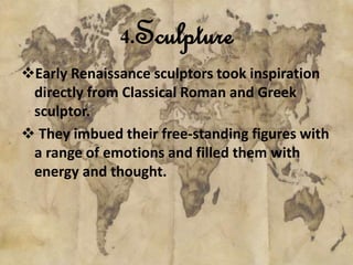 4.Sculpture 
Early Renaissance sculptors took inspiration 
directly from Classical Roman and Greek 
sculptor. 
 They imbued their free-standing figures with 
a range of emotions and filled them with 
energy and thought. 
 