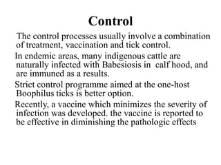 Control
The control processes usually involve a combination
of treatment, vaccination and tick control.
In endemic areas, many indigenous cattle are
naturally infected with Babesiosis in calf hood, and
are immuned as a results.
Strict control programme aimed at the one-host
Boophilus ticks is better option.
Recently, a vaccine which minimizes the severity of
infection was developed. the vaccine is reported to
be effective in diminishing the pathologic effects
 