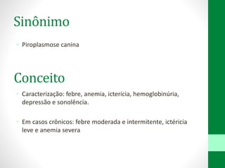 Sinônimo
• Piroplasmose canina
• Caracterização: febre, anemia, icterícia, hemoglobinúria,
depressão e sonolência.
• Em casos crônicos: febre moderada e intermitente, ictéricia
leve e anemia severa
Conceito
 