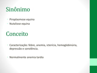 Sinônimo
• Piroplasmose equina
• Nutaliose equina
• Caracterização: febre, anemia, icterícia, hemoglobinúria,
depressão e sonolência.
• Normalmente anemia tardia
Conceito
 