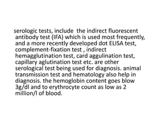 serologic tests, include the indirect fluorescent
antibody test (IFA) which is used most frequently,
and a more recently developed dot ELISA test,
complement-fixation test , indirect
hemagglutination test, card aggulination test,
capillary aglutination test etc. are other
serological test being used for diagnosis. animal
transmission test and hematology also help in
diagnosis. the hemoglobin content goes blow
3g/dl and to erythrocyte count as low as 2
million/l of blood.
 