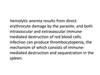 hemolytic anemia results from direct
erythrocyte damage by the parasite, and both
intravascular and extravascular immune-
mediated destruction of red blood cells.
infection can produce thrombocytopenia, the
mechanism of which consists of immune-
mediated destruction and sequestration in the
spleen.
 