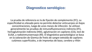 Diagnostico serológico:
La prueba de referencia es la de fijación de complemento (FC), su
especificidad es elevada pero no permite detectar anticuerpos en bajas
concentraciones, luego de unos meses de infección. Se utilizan
generalmente las pruebas de inmunofluorescencia indirecta (IFI),
hemaglutinación indirecta (HAI), aglutinación en capilares (CA), test de
ELISA, y radioinmunoensayo (RI). El diagnóstico parasitológico se basa
en la coloración de Giemsa de frotis de sangre extraída de capilares
cutáneos superficiales, o de improntas de bazo, cerebro y riñón
 