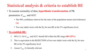 Statistical analysis & criteria to establish BE
• To assume normality of data, logarithmic transformation of PK
parameters: Cmax and AUC
• The 90% confidence interval for the ratio of the population means (test/reference)
OR
• Two one sided t-tests with the H0 for non-BE at the 5% significance level
• To establish BE:
1. 90% C.I. for Cmax and AUC should fall within the BE range (80-125%)
2. This is equivalent to the REJECTION of two one sided-t tests with the H0 for non-
BE at the 5% significance level
3. Assess Tmax if clinically relevant
12
 