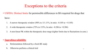 Exceptions to the criteria
• USFDA: Distinct limits for permissible differences in BA required for drugs that
have:
1. A narrow therapeutic window (90% to 111.11%, ln ratio: -0.105 to + 0.105)
2. A wide therapeutic window (75% to 133%, ln ratio: -0.286 to +0.286)
3. A non-linear PK within the therapeutic dose range (tighter limits due to fluctuations in conc.)
• Suprabioavailability
a. Reformulation followed by a fresh BE study
b. Otherwise perform a clinical trial 15
 