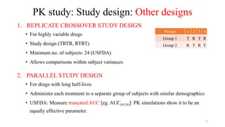 PK study: Study design: Other designs
1. REPLICATE CROSSOVER STUDY DESIGN
• For highly variable drugs
• Study design (TRTR, RTRT)
• Minimum no. of subjects: 24 (USFDA)
• Allows comparisons within subject variances
2. PARALLEL STUDY DESIGN
• For drugs with long half-lives
• Administer each treatment to a separate group of subjects with similar demographics
• USFDA: Measure truncated AUC [eg. AUC(0-24)]: PK simulations show it to be an
equally effective parameter.
Period 1 2 3 4
Group 1 T R T R
Group 2 R T R T
17
 