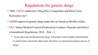 Regulations for generic drugs
• 1984: USFDA authorized “Drug Price Competition and Patent Term
Restoration Act”.
• USFDA approved generic drugs under this act based on BA/BE studies.
• MCI: Indian Medical Council (Professional Conduct, Etiquette and Ethics)
(Amendment) Regulations, 2016 – Part – I.
• “Every physician should prescribe drugs with generic names legibly and preferably
in capital letters and he/she shall ensure that there is a rational prescription and use of
drugs.”
19
 