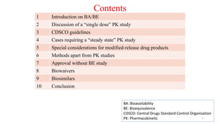 Contents
1 Introduction on BA/BE
2 Discussion of a “single dose” PK study
3 CDSCO guidelines
4 Cases requiring a “steady state” PK study
5 Special considerations for modified-release drug products
6 Methods apart from PK studies
7 Approval without BE study
8 Biowaivers
9 Biosimilars
10 Conclusion
BA: Bioavailability
BE: Bioequivalence
CDSCO: Central Drugs Standard Control Organization
PK: Pharmacokinetic 2
 