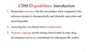 CDSCO guidelines: Introduction
1. Reasonable assurance that the test product when compared to the
reference product is therapeutically and clinically equivalent and
interchangeable.
2. Assessing this via clinical trial is cumbersome.
3. Systemic exposure profile during clinical trials in early drug
development serves as a benchmark for subsequent BE studies.
20
 