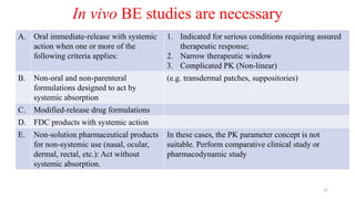 In vivo BE studies are necessary
A. Oral immediate-release with systemic
action when one or more of the
following criteria applies:
1. Indicated for serious conditions requiring assured
therapeutic response;
2. Narrow therapeutic window
3. Complicated PK (Non-linear)
B. Non-oral and non-parenteral
formulations designed to act by
systemic absorption
(e.g. transdermal patches, suppositories)
C. Modified-release drug formulations
D. FDC products with systemic action
E. Non-solution pharmaceutical products
for non-systemic use (nasal, ocular,
dermal, rectal, etc.): Act without
systemic absorption.
In these cases, the PK parameter concept is not
suitable. Perform comparative clinical study or
pharmacodynamic study
22
 