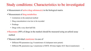 Study conditions: Characteristics to be investigated
Measurement of active drug substance(s) in the biological matrix
Measurement of drug metabolites
• Limitations in the analytical method
• Drug concentration is too low to be recorded
• Prodrugs
• Drugs with a very short half-life
Racemates (90% of drugs in the market) should be measured using an achiral assay
method
Measure individual enantiomer in case of
• Different PD parameters (eg: S-enantiomer of citalopram more potent)
• Different PK parameters (eg: l-enantiomer of MTX: 40 times higher AUC than d-enantiomer)
23
 