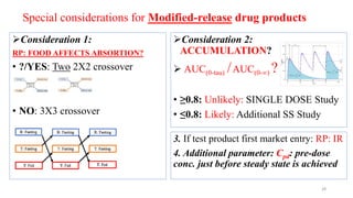 Special considerations for Modified-release drug products
Consideration 1:
RP: FOOD AFFECTS ABSORTION?
• ?/YES: Two 2X2 crossover
• NO: 3X3 crossover
Consideration 2:
ACCUMULATION?
 AUC(0-tau) /AUC(0-∞) ?
• ≥0.8: Unlikely: SINGLE DOSE Study
• ≤0.8: Likely: Additional SS Study
3. If test product first market entry: RP: IR
4. Additional parameter: Cpd: pre-dose
conc. just before steady state is achieved
28
 