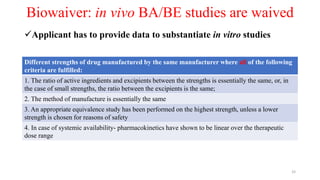 Biowaiver: in vivo BA/BE studies are waived
Applicant has to provide data to substantiate in vitro studies
Different strengths of drug manufactured by the same manufacturer where all of the following
criteria are fulfilled:
1. The ratio of active ingredients and excipients between the strengths is essentially the same, or, in
the case of small strengths, the ratio between the excipients is the same;
2. The method of manufacture is essentially the same
3. An appropriate equivalence study has been performed on the highest strength, unless a lower
strength is chosen for reasons of safety
4. In case of systemic availability- pharmacokinetics have shown to be linear over the therapeutic
dose range
33
 