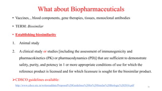 What about Biopharmaceuticals
• Vaccines, , blood components, gene therapies, tissues, monoclonal antibodies
• TERM: Biosimilar
• Establishing biosimilarity
1. Animal study
2. A clinical study or studies [including the assessment of immunogenicity and
pharmacokinetics (PK) or pharmacodynamics (PD)] that are sufficient to demonstrate
safety, purity, and potency in 1 or more appropriate conditions of use for which the
reference product is licensed and for which licensure is sought for the biosimilar product.
CDSCO guidelines available:
http://www.cdsco.nic.in/writereaddata/Proposed%20Guidelines%20for%20Similar%20Biologic%202016.pdf 35
 