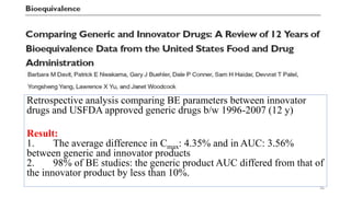 Retrospective analysis comparing BE parameters between innovator
drugs and USFDA approved generic drugs b/w 1996-2007 (12 y)
Result:
1. The average difference in Cmax: 4.35% and in AUC: 3.56%
between generic and innovator products
2. 98% of BE studies: the generic product AUC differed from that of
the innovator product by less than 10%.
36
 