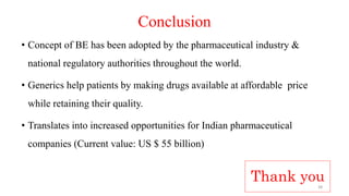Conclusion
• Concept of BE has been adopted by the pharmaceutical industry &
national regulatory authorities throughout the world.
• Generics help patients by making drugs available at affordable price
while retaining their quality.
• Translates into increased opportunities for Indian pharmaceutical
companies (Current value: US $ 55 billion)
Thank you38
 