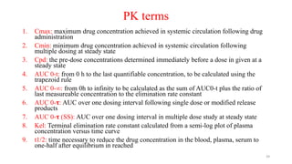 PK terms
1. Cmax: maximum drug concentration achieved in systemic circulation following drug
administration
2. Cmin: minimum drug concentration achieved in systemic circulation following
multiple dosing at steady state
3. Cpd: the pre-dose concentrations determined immediately before a dose in given at a
steady state
4. AUC 0-t: from 0 h to the last quantifiable concentration, to be calculated using the
trapezoid rule
5. AUC 0-∞: from 0h to infinity to be calculated as the sum of AUC0-t plus the ratio of
last measureable concentration to the elimination rate constant
6. AUC 0-𝛕: AUC over one dosing interval following single dose or modified release
products
7. AUC 0-𝛕 (SS): AUC over one dosing interval in multiple dose study at steady state
8. Kel: Terminal elimination rate constant calculated from a semi-log plot of plasma
concentration versus time curve
9. t1/2: time necessary to reduce the drug concentration in the blood, plasma, serum to
one-half after equilibrium in reached
39
 