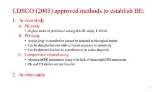 CDSCO (2005) approved methods to establish BE:
1. In vivo study
A. PK study
• Highest order of preference among BA/BE study: USFDA
B. PD study
• Active drug/ its metabolite cannot be detected in biological matrix
• Can be detected but not with sufficient accuracy or sensitivity
• Can be detected but has no correlation to its action (topical)
C. Comparative clinical study
• Absence of PK parameters along with lack of meaningful PD parameters
• PK and PD studies are not feasible
2. In vitro study
4
 