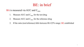 BE: in brief
BA is measured via AUC and Cmax
1. Measure AUC and Cmax for the test drug
2. Measure AUC and Cmax for the reference drug
3. If the ratio (test/reference) falls between 80-125% range: BE established
5
 