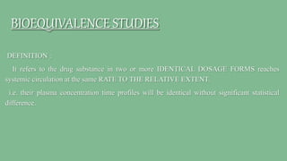 BIOEQUIVALENCE STUDIES
DEFINITION :
It refers to the drug substance in two or more IDENTICAL DOSAGE FORMS reaches
systemic circulation at the same RATE TO THE RELATIVE EXTENT.
i.e. their plasma concentration time profiles will be identical without significant statistical
difference.
 