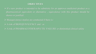 OBJECTIVES
 If a new product is intended to be substitute for an approves medicinal product as a
pharmaceutical equivalent or alternative , equivalence with this product should be
shown or justified.
 Bioequivalence studies are conducted if there is :
 A risk of BIOEQUIVALENCE and / or
 A risk of PHARMACOTHERAPEUTIC FAILURE or diminished clinical safety
 