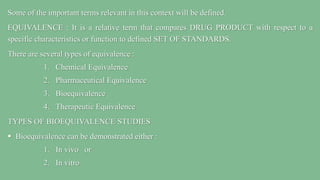 Some of the important terms relevant in this context will be defined.
EQUIVALENCE : It is a relative term that compares DRUG PRODUCT with respect to a
specific characteristics or function to defined SET OF STANDARDS.
There are several types of equivalence :
1. Chemical Equivalence
2. Pharmaceutical Equivalence
3. Bioequivalence
4. Therapeutic Equivalence
TYPES OF BIOEQUIVALENCE STUDIES
 Bioequivalence can be demonstrated either :
1. In vivo or
2. In vitro
 