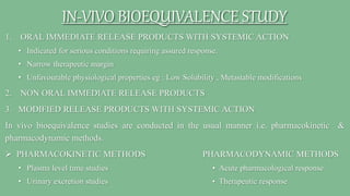 IN-VIVO BIOEQUIVALENCE STUDY
1. ORAL IMMEDIATE RELEASE PRODUCTS WITH SYSTEMIC ACTION
• Indicated for serious conditions requiring assured response.
• Narrow therapeutic margin
• Unfavourable physiological properties eg : Low Solubility , Metastable modifications
2. NON ORAL IMMEDIATE RELEASE PRODUCTS
3. MODIFIED RELEASE PRODUCTS WITH SYSTEMIC ACTION
In vivo bioequivalence studies are conducted in the usual manner i.e. pharmacokinetic &
pharmacodynamic methods.
 PHARMACOKINETIC METHODS PHARMACODYNAMIC METHODS
• Plasma level time studies • Acute pharmacological response
• Urinary excretion studies • Therapeutic response
 