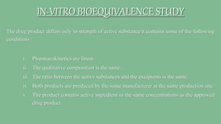 The drug product differs only in strength of active substance it contains some of the following
conditions :
i. Pharmacokinetics are linear.
ii. The qualitative composition is the same.
iii. The ratio between the active substances and the excipients is the same.
iv. Both products are produced by the same manufacturer at the same production site.
v. The product contains active ingredient in the same concentrations as the approved
drug product.
IN-VITRO BIOEQUIVALENCE STUDY
 