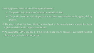 The drug product meets all the following requirements :
a) The product is in the form of solution or solubilized form.
b) The product contains active ingredient in the same concentration as the approved drug
product.
 The drug product has been slightly reformulated or the manufacturing method has been
slightly modified by the original manufacture.
 An acceptable IVIVC and the invitro dissolution rate of new product is equivalent with that
of already approved medicinal product.
 