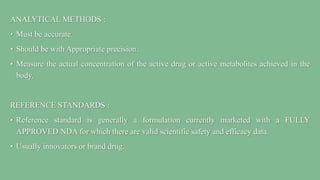 ANALYTICAL METHODS :
• Must be accurate.
• Should be with Appropriate precision.
• Measure the actual concentration of the active drug or active metabolites achieved in the
body.
REFERENCE STANDARDS :
• Reference standard is generally a formulation currently marketed with a FULLY
APPROVED NDA for which there are valid scientific safety and efficacy data.
• Usually innovators or brand drug.
 