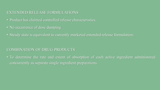 EXTENDED RELEASE FORMULATIONS
• Product has claimed controlled release characteristics.
• No occurrence of dose dumping.
• Steady state is equivalent to currently marketed extended release formulation.
COMBINATION OF DRUG PRODUCTS
• To determine the rate and extent of absorption of each active ingredient administered
concurrently as separate single ingredient preparations.
 