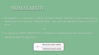 BIOAVAILABILITY
 Bioavailability is a term used to indicate the FRACTIONAL EXTENT to which a dose of drug
reaches to its site of action or a biological fluid , from which the drug has the access to its site of
action.
Or
 It is defined as an RATE AND EXTENT of absorption of unchanged drugs from its dosage form.
BIOAVAILABILITY FRACTION :
BIOAVAILABLE DOSE
F = -----------------------------------
ADMINISTERED DOSE
 