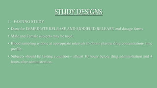 STUDY DESIGNS
1. FASTING STUDY
• Done for IMMEDIATE RELEASE AND MODIFIED RELEASE oral dosage forms
• Male and Female subjects may be used.
• Blood sampling is done at appropriate intervals to obtain plasma drug concentration- time
profile.
• Subjects should be fasting condition – atleast 10 hours before drug administration and 4
hours after administration.
 